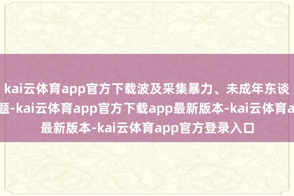 kai云体育app官方下载波及采集暴力、未成年东谈主诡秘等相干话题-kai云体育app官方下载app最新版本-kai云体育app官方登录入口