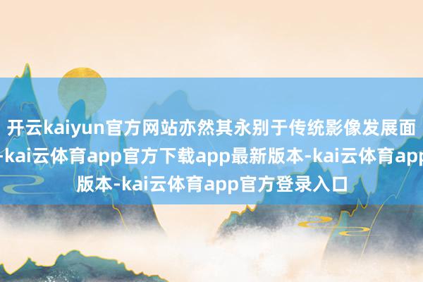开云kaiyun官方网站亦然其永别于传统影像发展面貌的权贵特征-kai云体育app官方下载app最新版本-kai云体育app官方登录入口