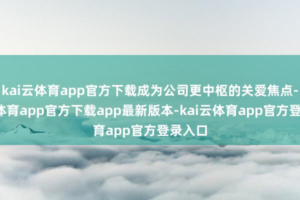 kai云体育app官方下载成为公司更中枢的关爱焦点-kai云体育app官方下载app最新版本-kai云体育app官方登录入口