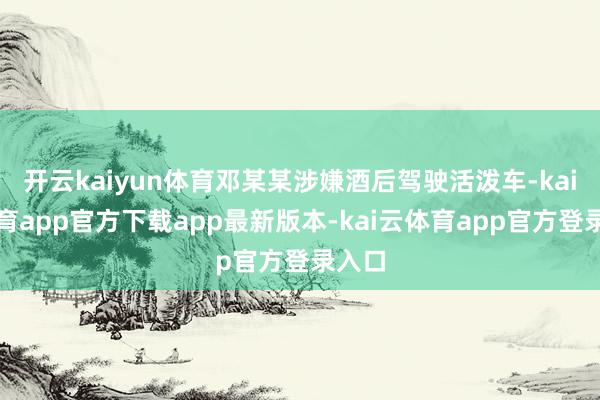 开云kaiyun体育邓某某涉嫌酒后驾驶活泼车-kai云体育app官方下载app最新版本-kai云体育app官方登录入口
