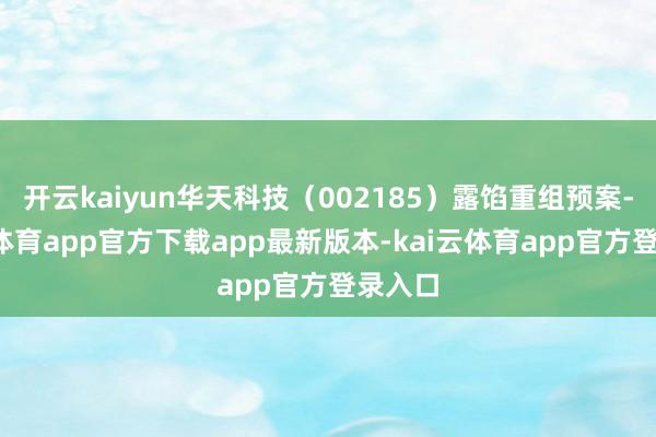 开云kaiyun华天科技（002185）露馅重组预案-kai云体育app官方下载app最新版本-kai云体育app官方登录入口