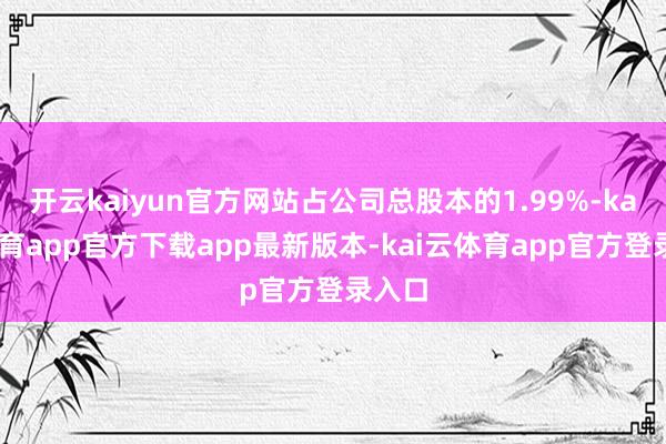 开云kaiyun官方网站占公司总股本的1.99%-kai云体育app官方下载app最新版本-kai云体育app官方登录入口