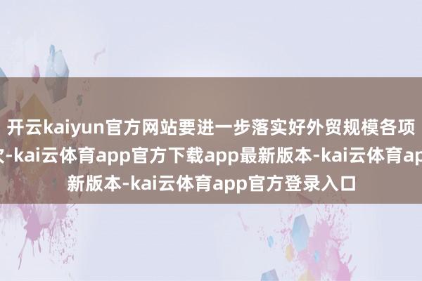 开云kaiyun官方网站要进一步落实好外贸规模各项已出台战略挨次-kai云体育app官方下载app最新版本-kai云体育app官方登录入口