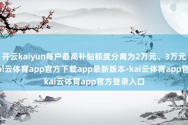 开云kaiyun每户最高补贴额度分离为2万元、3万元和4万元-kai云体育app官方下载app最新版本-kai云体育app官方登录入口
