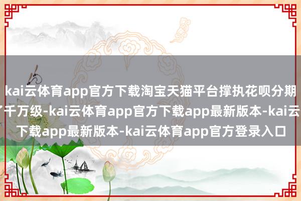 kai云体育app官方下载淘宝天猫平台撑执花呗分期免息的商品数目达到了千万级-kai云体育app官方下载app最新版本-kai云体育app官方登录入口
