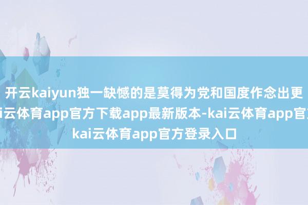 开云kaiyun独一缺憾的是莫得为党和国度作念出更大孝顺-kai云体育app官方下载app最新版本-kai云体育app官方登录入口