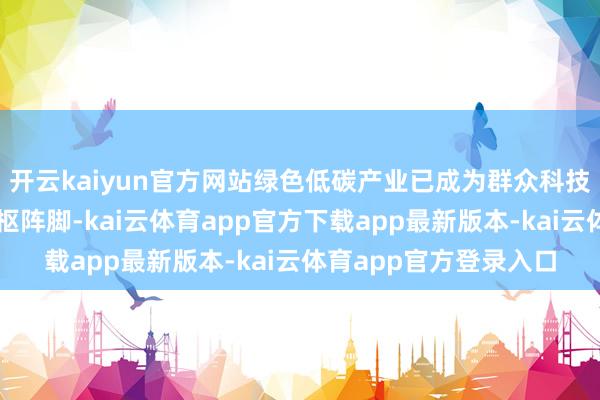 开云kaiyun官方网站绿色低碳产业已成为群众科技改换与产业变革的中枢阵脚-kai云体育app官方下载app最新版本-kai云体育app官方登录入口