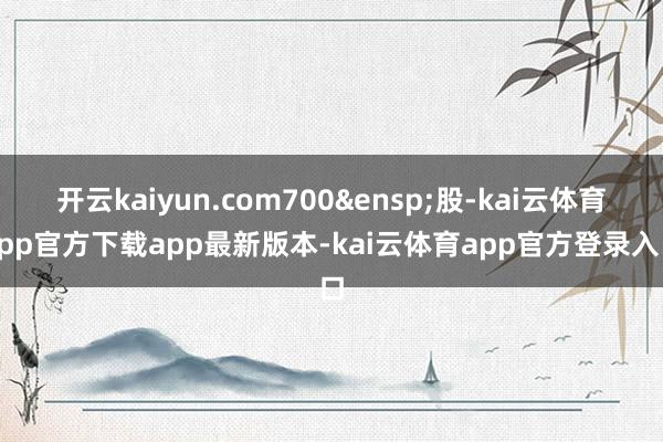 开云kaiyun.com700&ensp;股-kai云体育app官方下载app最新版本-kai云体育app官方登录入口