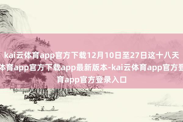 kai云体育app官方下载12月10日至27日这十八天-kai云体育app官方下载app最新版本-kai云体育app官方登录入口