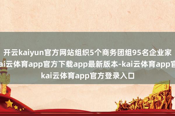 开云kaiyun官方网站组织5个商务团组95名企业家出海检修-kai云体育app官方下载app最新版本-kai云体育app官方登录入口