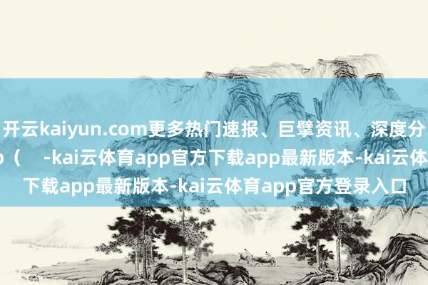 开云kaiyun.com更多热门速报、巨擘资讯、深度分析尽在北京日报App（    -kai云体育app官方下载app最新版本-kai云体育app官方登录入口
