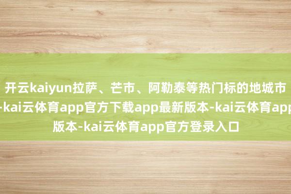 开云kaiyun拉萨、芒市、阿勒泰等热门标的地城市雷同发挥亮眼-kai云体育app官方下载app最新版本-kai云体育app官方登录入口
