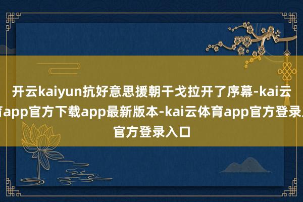 开云kaiyun抗好意思援朝干戈拉开了序幕-kai云体育app官方下载app最新版本-kai云体育app官方登录入口