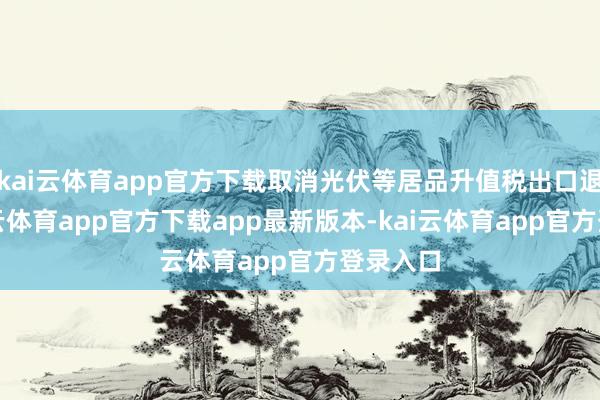 kai云体育app官方下载取消光伏等居品升值税出口退税-kai云体育app官方下载app最新版本-kai云体育app官方登录入口