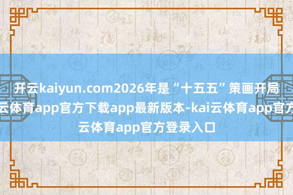 开云kaiyun.com2026年是“十五五”策画开局之年-kai云体育app官方下载app最新版本-kai云体育app官方登录入口